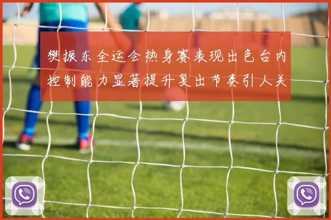 樊振东全运会热身赛表现出色台内控制能力显著提升复出节奏引人关注