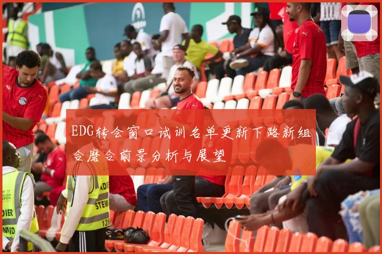 EDG转会窗口试训名单更新下路新组合磨合前景分析与展望