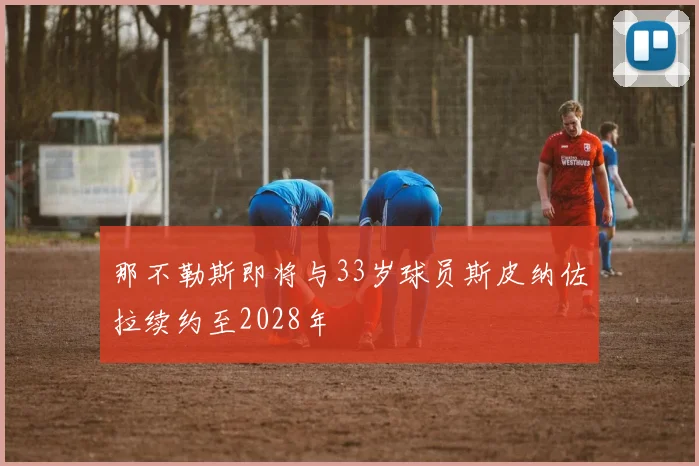 那不勒斯即将与33岁球员斯皮纳佐拉续约至2028年