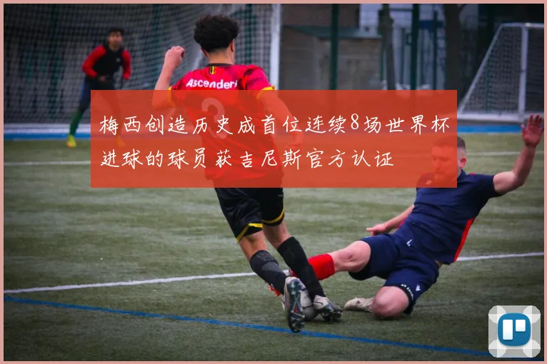 梅西创造历史成首位连续8场世界杯进球的球员获吉尼斯官方认证
