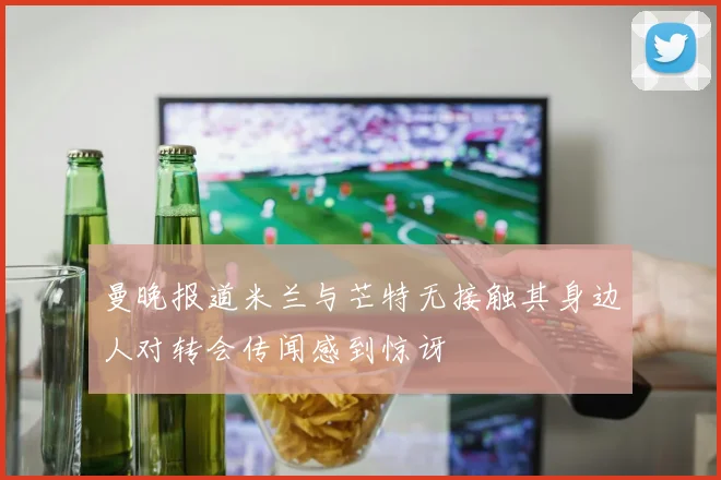 曼晚报道米兰与芒特无接触其身边人对转会传闻感到惊讶