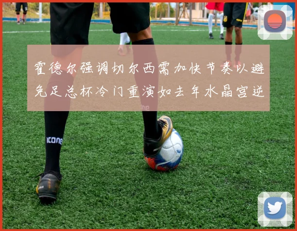 霍德尔强调切尔西需加快节奏以避免足总杯冷门重演如去年水晶宫逆袭曼城