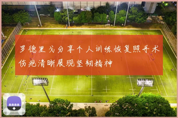 罗德里戈分享个人训练恢复照手术伤疤清晰展现坚韧精神