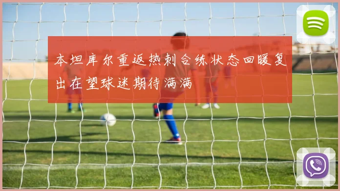 本坦库尔重返热刺合练状态回暖复出在望球迷期待满满