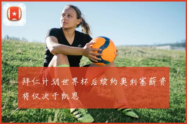 拜仁计划世界杯后续约奥利塞薪资将仅次于凯恩
