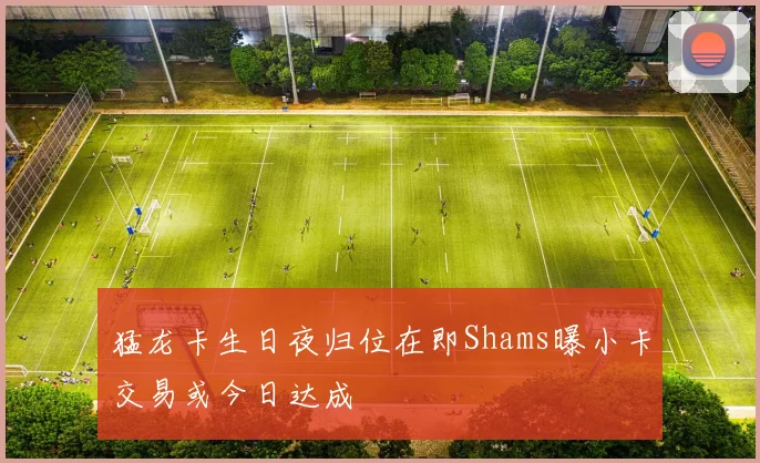 猛龙卡生日夜归位在即Shams曝小卡交易或今日达成