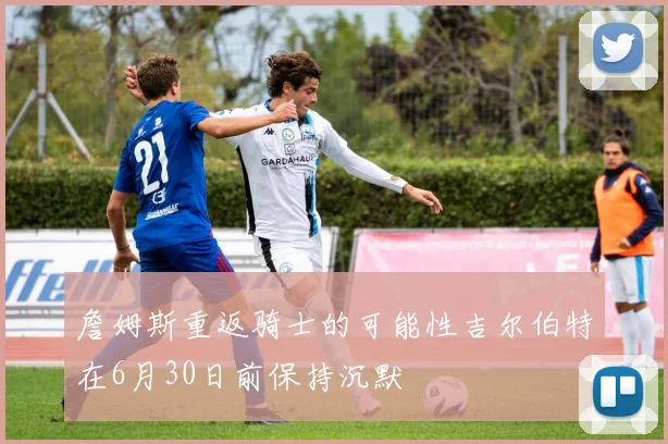 詹姆斯重返骑士的可能性吉尔伯特在6月30日前保持沉默