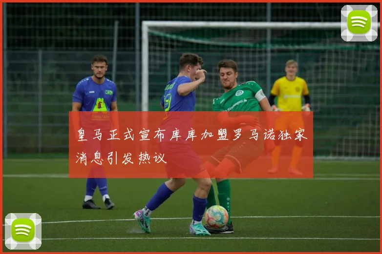 皇马正式宣布库库加盟罗马诺独家消息引发热议