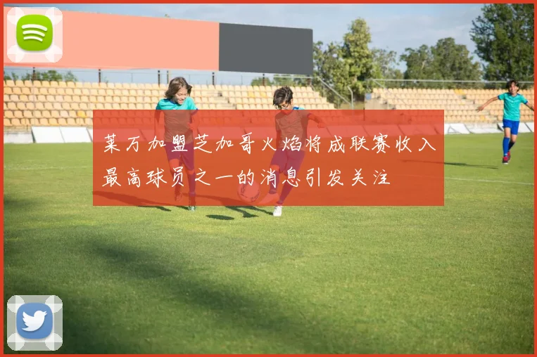 莱万加盟芝加哥火焰将成联赛收入最高球员之一的消息引发关注