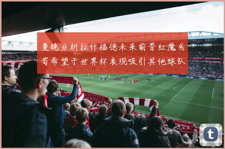 曼晚分析拉什福德未来前景红魔或寄希望于世界杯表现吸引其他球队