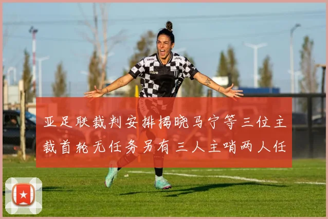 亚足联裁判安排揭晓马宁等三位主裁首轮无任务另有三人主哨两人任四官