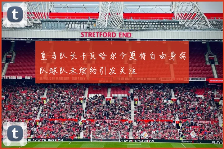 皇马队长卡瓦哈尔今夏将自由身离队球队未续约引发关注
