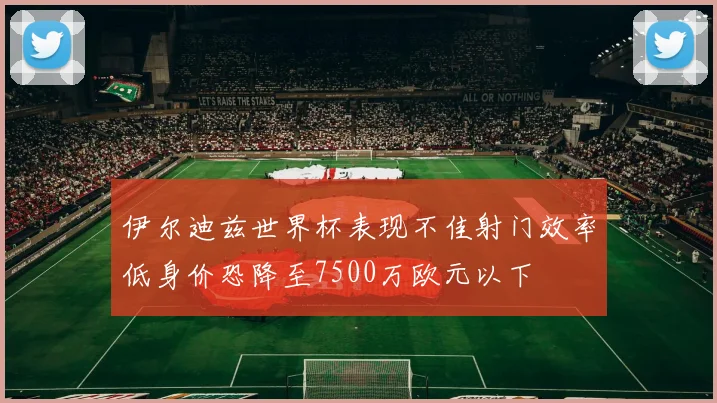 伊尔迪兹世界杯表现不佳射门效率低身价恐降至7500万欧元以下