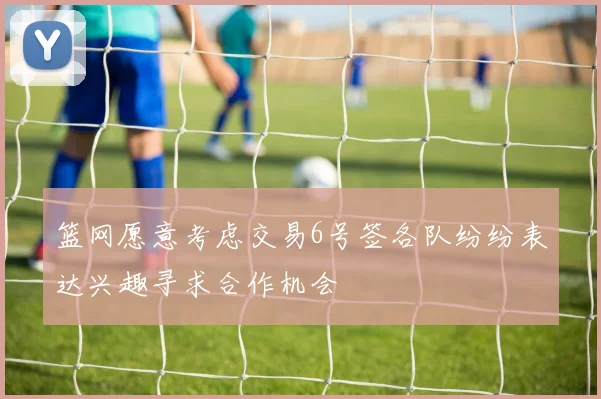 篮网愿意考虑交易6号签各队纷纷表达兴趣寻求合作机会