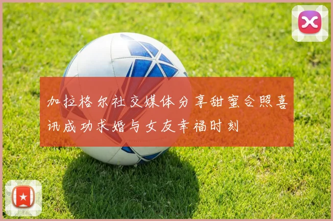 加拉格尔社交媒体分享甜蜜合照喜讯成功求婚与女友幸福时刻