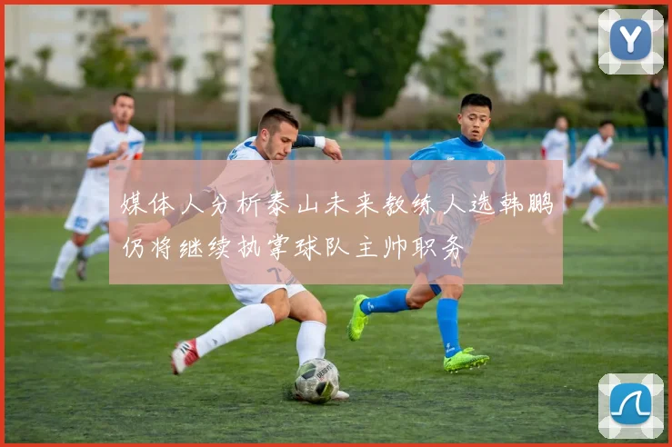 媒体人分析泰山未来教练人选韩鹏仍将继续执掌球队主帅职务
