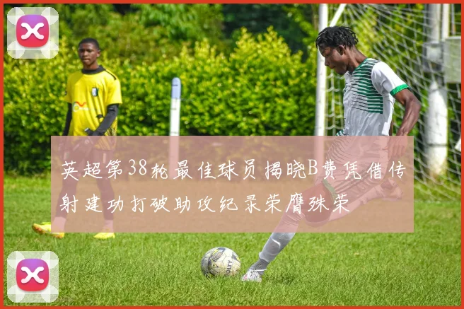 英超第38轮最佳球员揭晓B费凭借传射建功打破助攻纪录荣膺殊荣