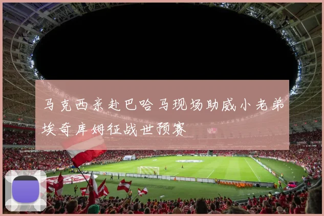 马克西亲赴巴哈马现场助威小老弟埃奇库姆征战世预赛