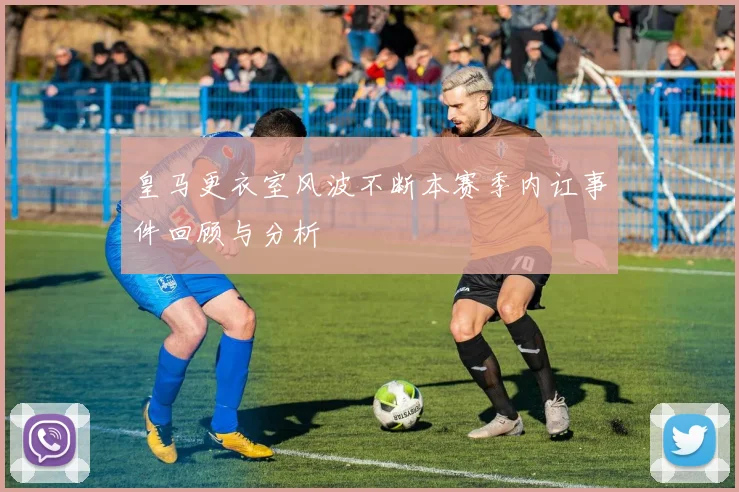 皇马更衣室风波不断本赛季内讧事件回顾与分析