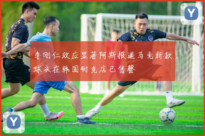 李刚仁效应显著阿斯报道马竞新款球衣在韩国耐克店已售罄