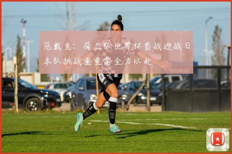 范戴克：荷兰队世界杯首战迎战日本队挑战重重需全力以赴