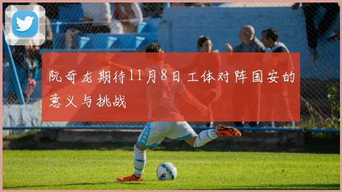 阮奇龙期待11月8日工体对阵国安的意义与挑战