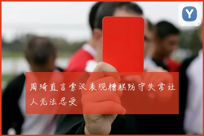 周琦直言索汉表现糟糕防守失常让人无法忍受