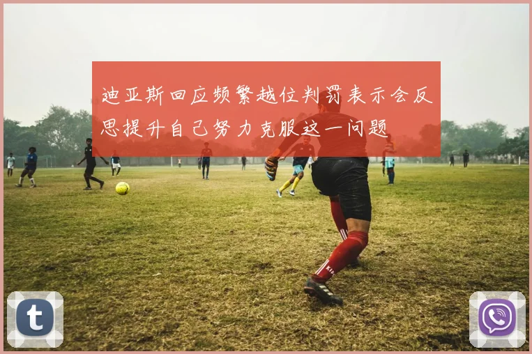 迪亚斯回应频繁越位判罚表示会反思提升自己努力克服这一问题